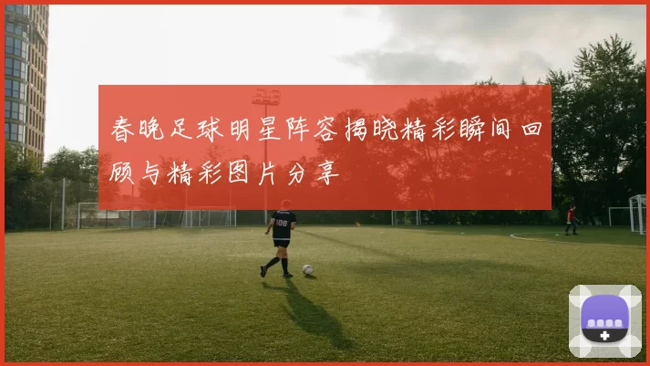 春晚足球明星阵容揭晓精彩瞬间回顾与精彩图片分享