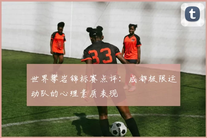 世界攀岩锦标赛点评：成都极限运动队的心理素质表现