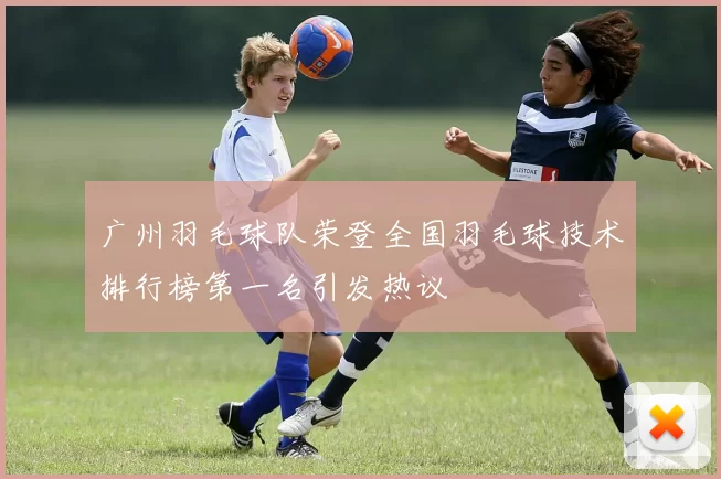 广州羽毛球队荣登全国羽毛球技术排行榜第一名引发热议