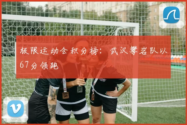 极限运动会积分榜：武汉攀岩队以67分领跑