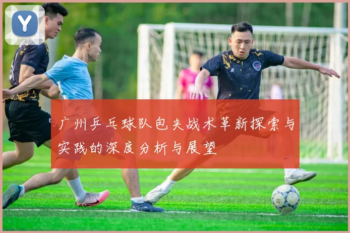 广州乒乓球队包夹战术革新探索与实践的深度分析与展望
