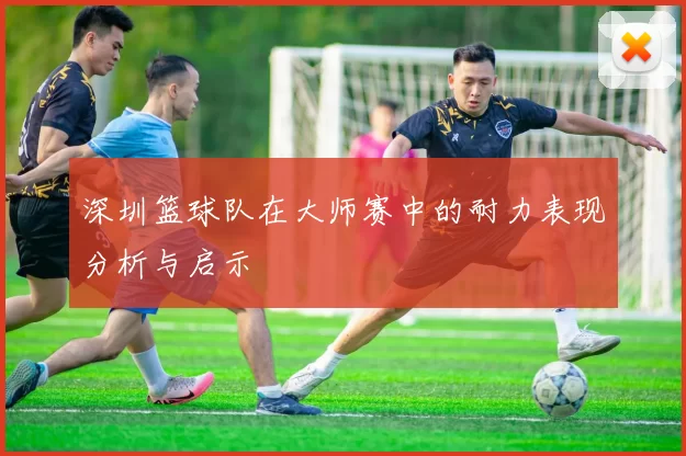 深圳篮球队在大师赛中的耐力表现分析与启示