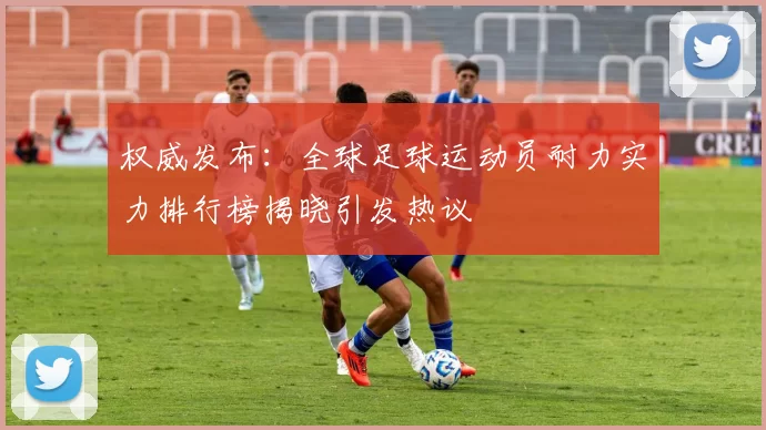 权威发布：全球足球运动员耐力实力排行榜揭晓引发热议